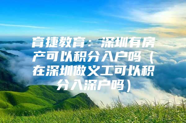 育捷教育：深圳有房產(chǎn)可以積分入戶嗎（在深圳做義工可以積分入深戶嗎）