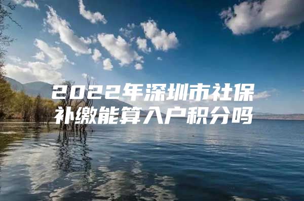 2022年深圳市社保補(bǔ)繳能算入戶積分嗎