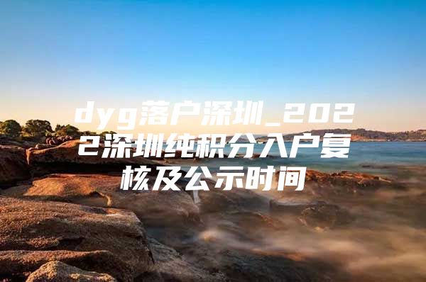 dyg落戶深圳_2022深圳純積分入戶復(fù)核及公示時間