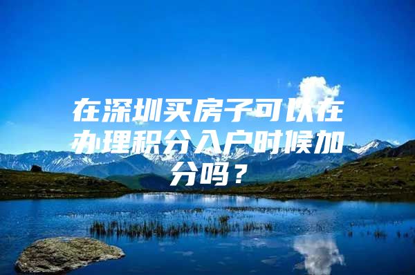 在深圳買房子可以在辦理積分入戶時候加分嗎？