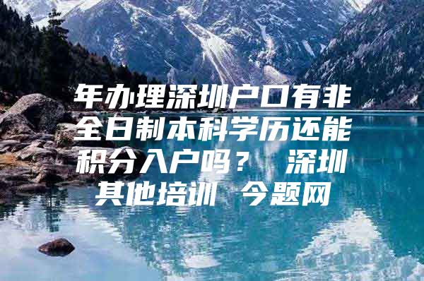 年辦理深圳戶(hù)口有非全日制本科學(xué)歷還能積分入戶(hù)嗎？ 深圳其他培訓(xùn) 今題網(wǎng)