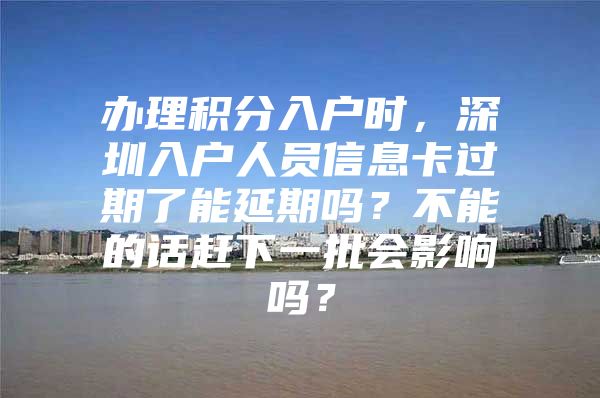 辦理積分入戶時，深圳入戶人員信息卡過期了能延期嗎？不能的話趕下一批會影響嗎？