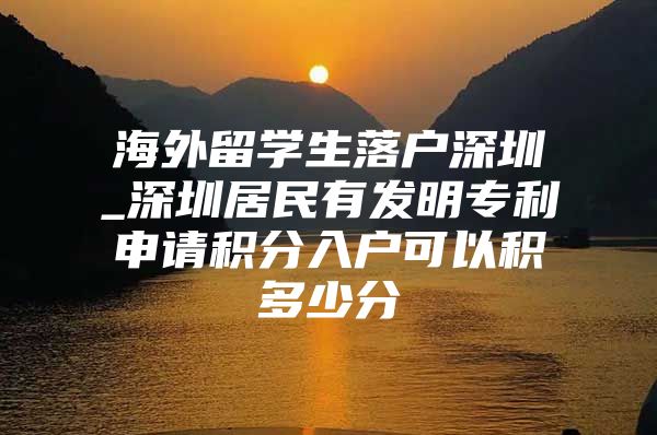 海外留學生落戶深圳_深圳居民有發(fā)明專利申請積分入戶可以積多少分