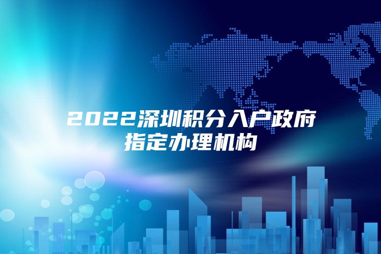 2022深圳積分入戶政府指定辦理機(jī)構(gòu)