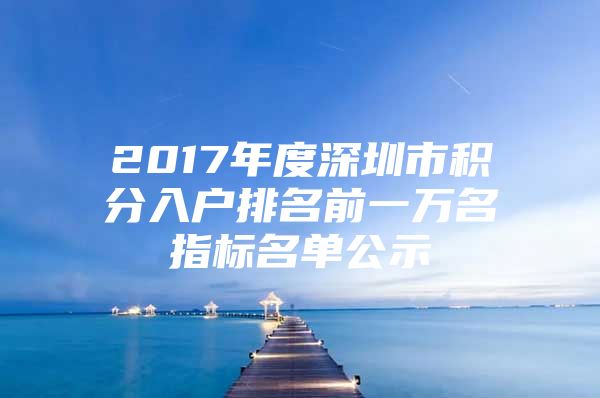 2017年度深圳市積分入戶排名前一萬(wàn)名指標(biāo)名單公示