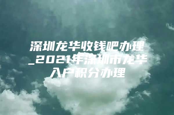 深圳龍華收錢吧辦理_2021年深圳市龍華入戶積分辦理