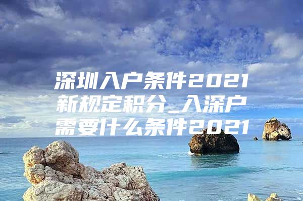 深圳入戶條件2021新規(guī)定積分_入深戶需要什么條件2021