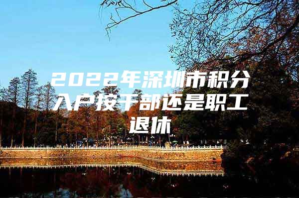 2022年深圳市積分入戶按干部還是職工退休