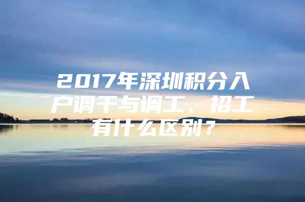 2017年深圳積分入戶調(diào)干與調(diào)工、招工有什么區(qū)別？