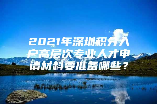 2021年深圳積分入戶高層次專業(yè)人才申請材料要準(zhǔn)備哪些？