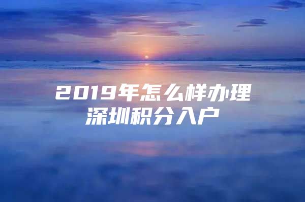 2019年怎么樣辦理深圳積分入戶