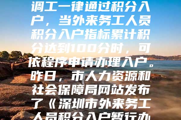 今年我市招調(diào)工政策有重大調(diào)整。今后招調(diào)工一律通過積分入戶，當(dāng)外來務(wù)工人員積分入戶指標(biāo)累計積分達(dá)到100分時，可依程序申請辦理入戶。昨日，市人力資源和社會保障局網(wǎng)站發(fā)布了《深圳市外來務(wù)工人員積分入戶暫行辦法》，自發(fā)布之日起執(zhí)行，暫定一年。