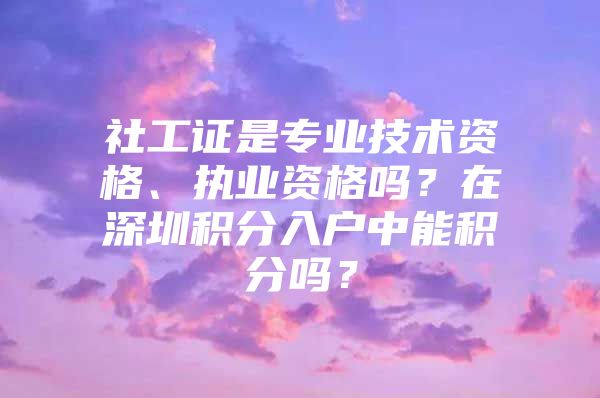 社工證是專業(yè)技術(shù)資格、執(zhí)業(yè)資格嗎？在深圳積分入戶中能積分嗎？