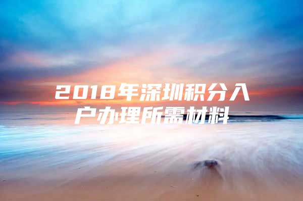 2018年深圳積分入戶辦理所需材料