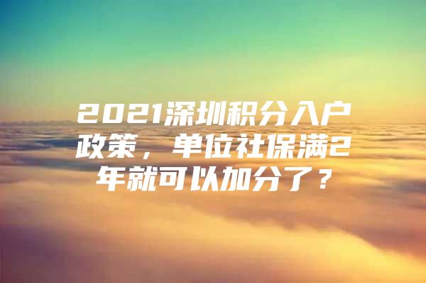 2021深圳積分入戶政策，單位社保滿2年就可以加分了？