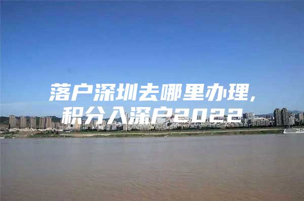 落戶深圳去哪里辦理,積分入深戶2022