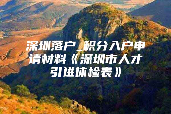 深圳落戶_積分入戶申請材料《深圳市人才引進體檢表》