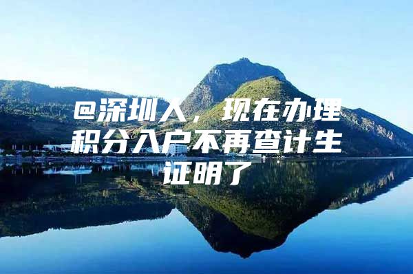 @深圳人，現(xiàn)在辦理積分入戶不再查計生證明了