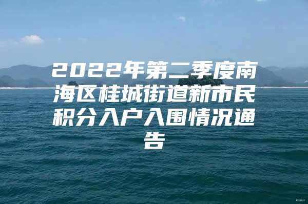 2022年第二季度南海區(qū)桂城街道新市民積分入戶入圍情況通告