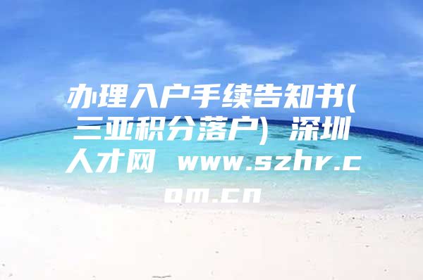 辦理入戶手續(xù)告知書(三亞積分落戶) 深圳人才網(wǎng) www.szhr.com.cn