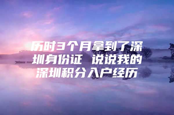 歷時(shí)3個(gè)月拿到了深圳身份證 說說我的深圳積分入戶經(jīng)歷