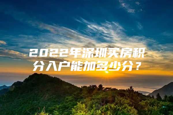 2022年深圳買房積分入戶能加多少分？