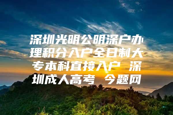 深圳光明公明深戶辦理積分入戶全日制大專本科直接入戶 深圳成人高考 今題網