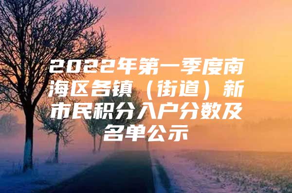 2022年第一季度南海區(qū)各鎮(zhèn)（街道）新市民積分入戶分?jǐn)?shù)及名單公示