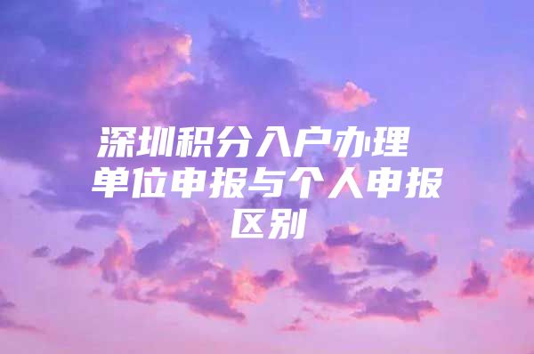 深圳積分入戶辦理 單位申報與個人申報區(qū)別