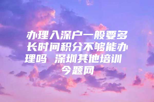 辦理入深戶一般要多長時間積分不夠能辦理嗎 深圳其他培訓 今題網(wǎng)