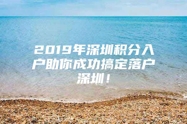 2019年深圳積分入戶助你成功搞定落戶深圳！