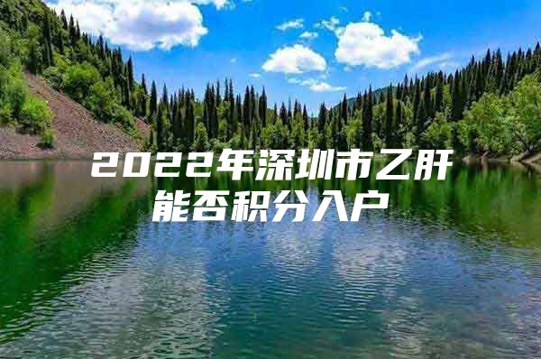 2022年深圳市乙肝能否積分入戶