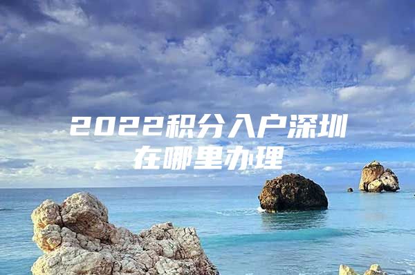 2022積分入戶深圳在哪里辦理