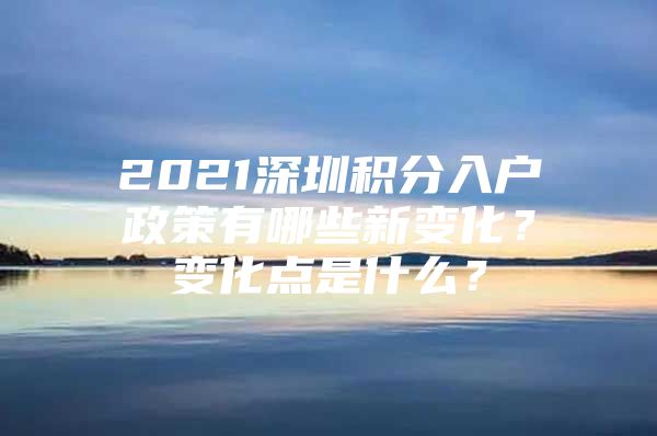 2021深圳積分入戶政策有哪些新變化？變化點(diǎn)是什么？