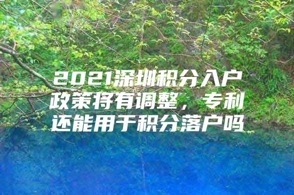 2021深圳積分入戶政策將有調(diào)整，專利還能用于積分落戶嗎