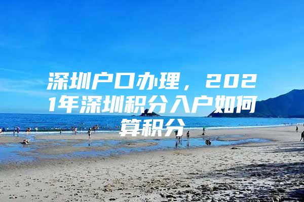 深圳戶口辦理，2021年深圳積分入戶如何算積分