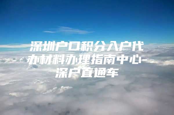 深圳戶口積分入戶代辦材料辦理指南中心-深戶直通車