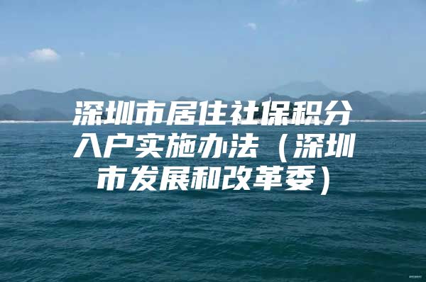 深圳市居住社保積分入戶實(shí)施辦法（深圳市發(fā)展和改革委）