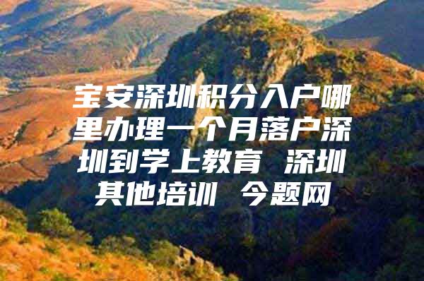 寶安深圳積分入戶哪里辦理一個月落戶深圳到學上教育 深圳其他培訓 今題網(wǎng)