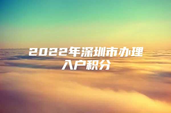 2022年深圳市辦理入戶積分