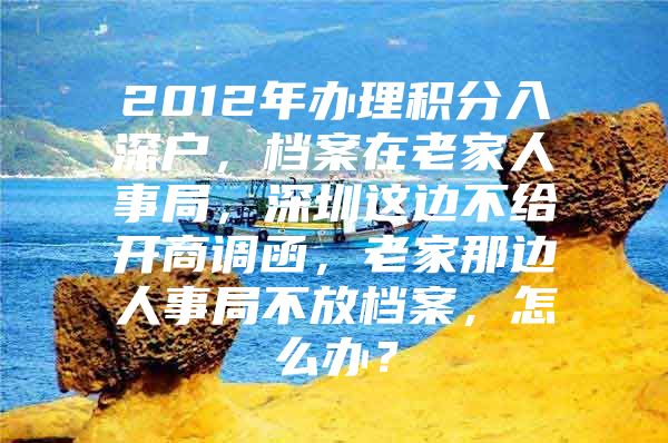 2012年辦理積分入深戶，檔案在老家人事局，深圳這邊不給開商調(diào)函，老家那邊人事局不放檔案，怎么辦？