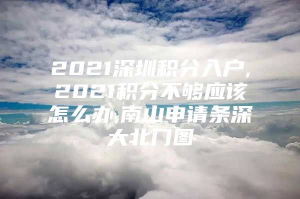 2021深圳積分入戶,2021積分不夠應(yīng)該怎么辦,南山申請條深大北門圖